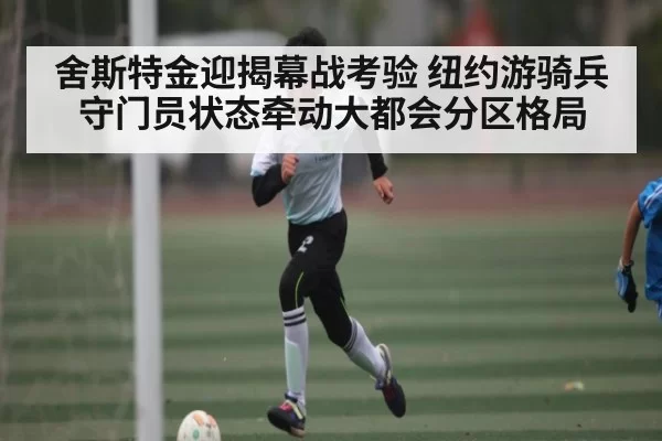 舍斯特金迎揭幕战考验 纽约游骑兵守门员状态牵动大都会分区格局